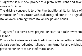 "Ragazzo" is our new project of a pizza restaurant and take away in Espinho.
The driving concept is to offer the traditional Italian idea of Pizza: made from scratch with Italian ingredients in an original Italian oven, coming froom Italian recipe and hands. "Ragazzo" é o nosso novo projeto de pizzaria e take away em Espinho.
O conceito é oferecer a ideia tradicional italiana de Pizza: feita de raiz com ingredientes italianos num forno italiano original, proveniente de receitas e mãos italianas.
