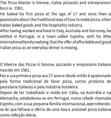 The Pizza Master is Simone, Italiza pizzaiolo and entrepreneur born in 1981.
He baked his first pizza at the age of 17 and since then is passionate about the traditional way of how to make pizza, other italian baked goods and the hospitality industry.
After having worked and lived in Italy, Australia and Germany, he settled in Portugal, in a town called Espinho, with his little international family realising that the offer of affordable and good Italian pizza as an everyday dinner is missing. O Mestre das Pizzas é Simone, pizzaiolo e empresário italiano nascido em 1981.
Fez a sua primeira pizza aos 17 anos e desde então é apaixonado pela forma tradicional de fazer pizza, outros produtos de pastelaria italianos e pela indústria hoteleira.
Depois de ter trabalhado e vivido em Itália, na Austrália e na Alemanha, estabeleceu-se em Portugal, numa cidade chamada Espinho, com a sua pequena família internacional, apercebendo-se de que faltava a oferta de uma boa e acessível pizza italiana como refeição diária.
