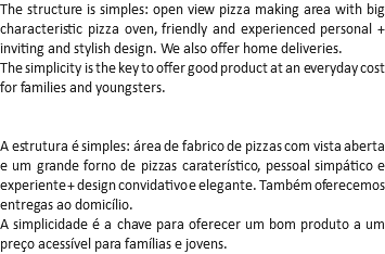 The structure is simples: open view pizza making area with big characteristic pizza oven, friendly and experienced personal + inviting and stylish design. We also offer home deliveries.
The simplicity is the key to offer good product at an everyday cost for families and youngsters. A estrutura é simples: área de fabrico de pizzas com vista aberta e um grande forno de pizzas caraterístico, pessoal simpático e experiente + design convidativo e elegante. Também oferecemos entregas ao domicílio.
A simplicidade é a chave para oferecer um bom produto a um preço acessível para famílias e jovens.