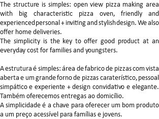 The structure is simples: open view pizza making area with big characteristic pizza oven, friendly and experienced personal + inviting and stylish design. We also offer home deliveries.
The simplicity is the key to offer good product at an everyday cost for families and youngsters. A estrutura é simples: área de fabrico de pizzas com vista aberta e um grande forno de pizzas caraterístico, pessoal simpático e experiente + design convidativo e elegante. Também oferecemos entregas ao domicílio.
A simplicidade é a chave para oferecer um bom produto a um preço acessível para famílias e jovens.