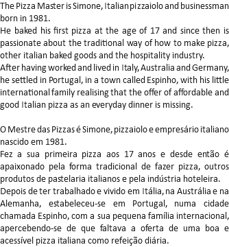 The Pizza Master is Simone, Italian pizzaiolo and businessman born in 1981.
He baked his first pizza at the age of 17 and since then is passionate about the traditional way of how to make pizza, other italian baked goods and the hospitality industry.
After having worked and lived in Italy, Australia and Germany, he settled in Portugal, in a town called Espinho, with his little international family realising that the offer of affordable and good Italian pizza as an everyday dinner is missing. O Mestre das Pizzas é Simone, pizzaiolo e empresário italiano nascido em 1981.
Fez a sua primeira pizza aos 17 anos e desde então é apaixonado pela forma tradicional de fazer pizza, outros produtos de pastelaria italianos e pela indústria hoteleira.
Depois de ter trabalhado e vivido em Itália, na Austrália e na Alemanha, estabeleceu-se em Portugal, numa cidade chamada Espinho, com a sua pequena família internacional, apercebendo-se de que faltava a oferta de uma boa e acessível pizza italiana como refeição diária.