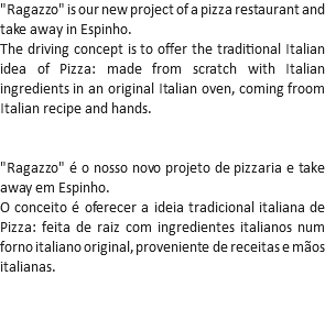 "Ragazzo" is our new project of a pizza restaurant and take away in Espinho.
The driving concept is to offer the traditional Italian idea of Pizza: made from scratch with Italian ingredients in an original Italian oven, coming froom Italian recipe and hands. "Ragazzo" é o nosso novo projeto de pizzaria e take away em Espinho.
O conceito é oferecer a ideia tradicional italiana de Pizza: feita de raiz com ingredientes italianos num forno italiano original, proveniente de receitas e mãos italianas.
